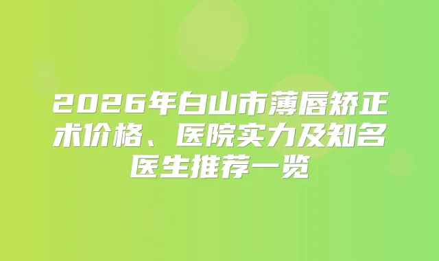 2026年白山市薄唇矫正术价格、医院实力及知名医生推荐一览
