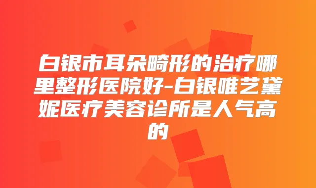 白银市耳朵畸形的哪里整形医院好-白银唯艺黛妮医疗美容诊所是人气高的
