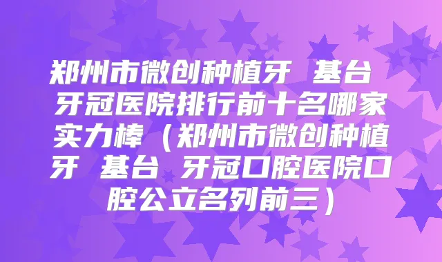 郑州市微创种植牙 基台 牙冠医院排行前十名哪家实力棒（郑州市微创种植牙 基台 牙冠口腔医院口腔公立名列前三）