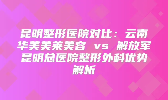 昆明整形医院对比:云南华美美莱美容 vs 解放军昆明总医院整形外科优势解析