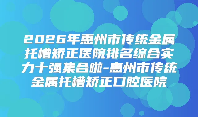 2026年惠州市传统金属托槽矫正医院排名综合实力十强集合啦-惠州市传统金属托槽矫正口腔医院