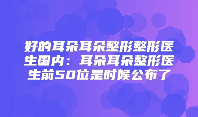 好的耳朵耳朵整形整形医生国内:耳朵耳朵整形医生前50位是时候公布了