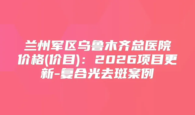 兰州军区乌鲁木齐总医院价格(价目)：2026项目更新-复合光去斑案例