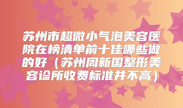 苏州市超微小气泡美容医院在榜清单前十佳哪些做的好（苏州周新国整形美容诊所收费标准并不高）