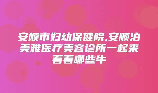 安顺市妇幼保健院,安顺泊美雅医疗美容诊所一起来看看哪些牛