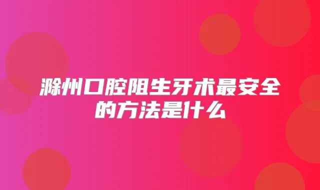 滁州口腔阻生牙术安全的方法是什么