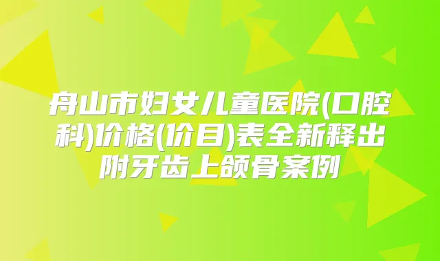 舟山市妇女儿童医院(口腔科)价格(价目)表全新释出附牙齿上颌骨案例
