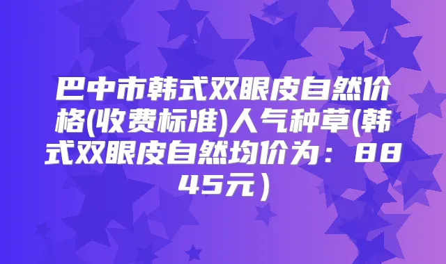 巴中市韩式双眼皮自然价格(收费标准)人气种草(韩式双眼皮自然均价为：8845元）