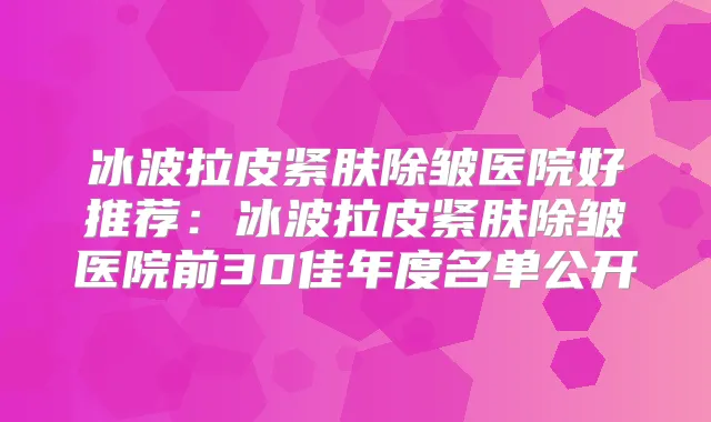 冰波拉皮紧肤除皱医院好推荐:冰波拉皮紧肤除皱医院前30佳年度名单公开