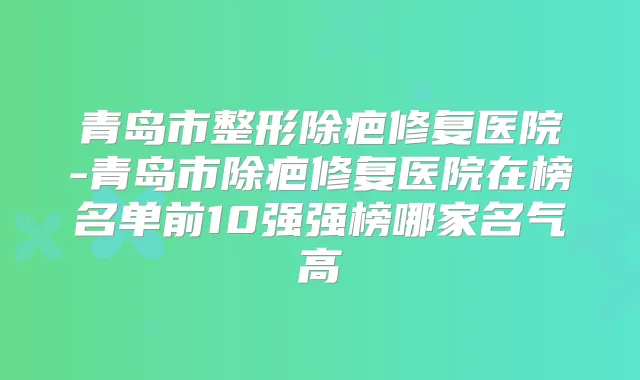 青岛市整形除疤修复医院-青岛市除疤修复医院在榜名单前10强强榜哪家名气高