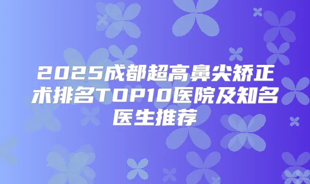 2025成都超高鼻尖矫正术排名TOP10医院及知名医生推荐