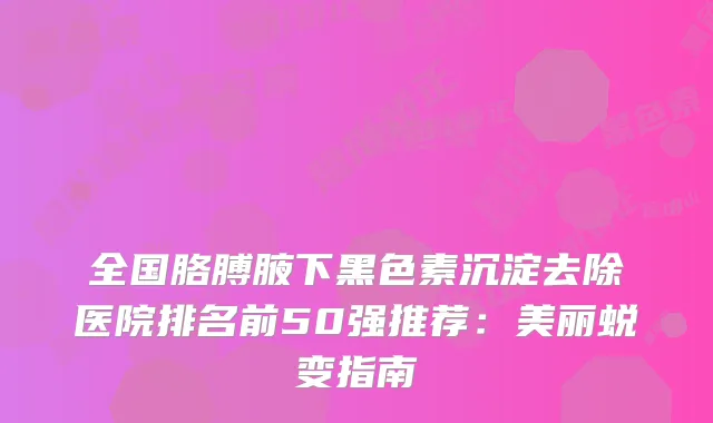 全国胳膊腋下黑色素沉淀去除医院排名前50强推荐：美丽蜕变指南