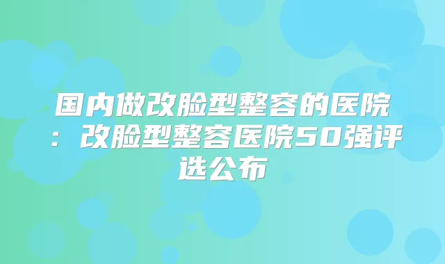 国内做改脸型整容的医院:改脸型整容医院50强评选公布