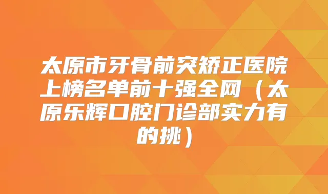太原市牙骨前突矫正医院上榜名单前十强全网（太原乐辉口腔门诊部实力有的挑）