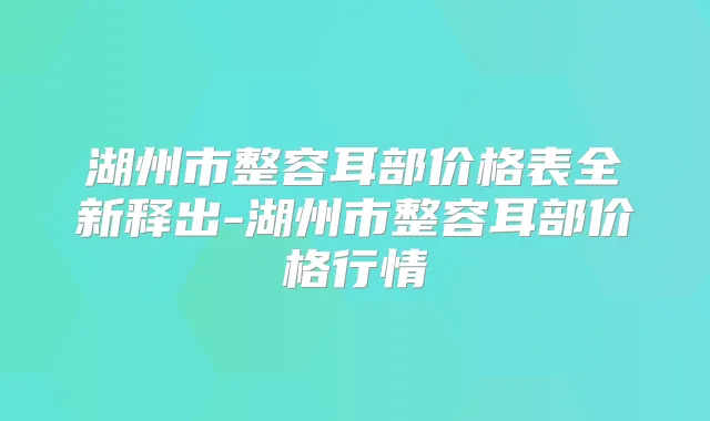 湖州市整容耳部价格表全新释出-湖州市整容耳部价格行情