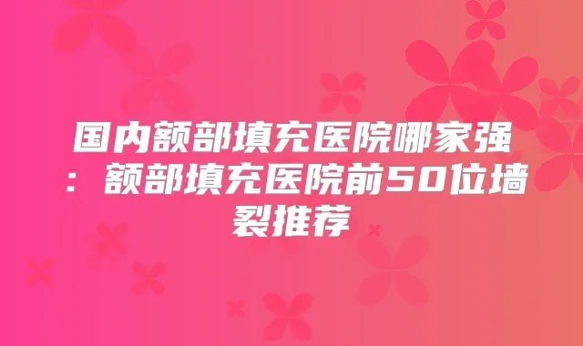 国内额部填充医院哪家强：额部填充医院前50位墙裂推荐