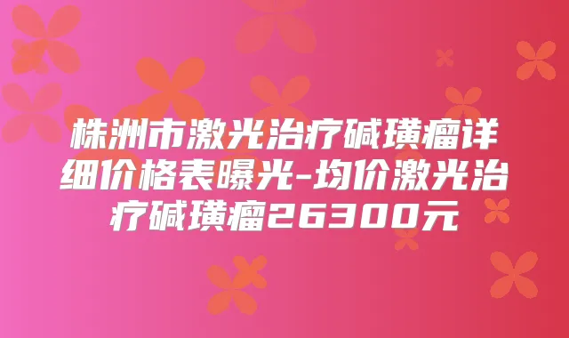 株洲市激光碱璜瘤详细价格表曝光-均价激光碱璜瘤26300元