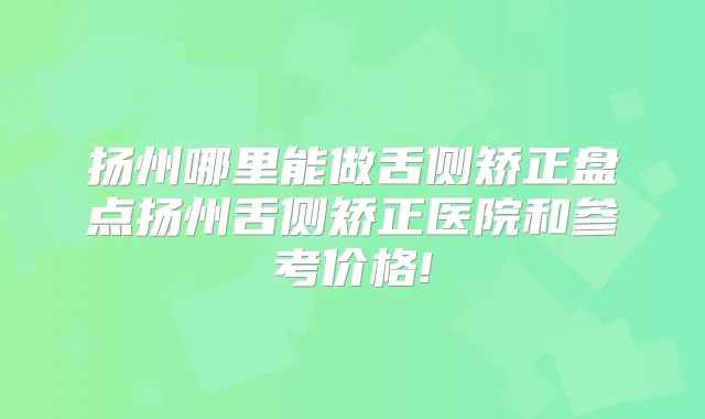 扬州哪里能做舌侧矫正盘点扬州舌侧矫正医院和参考价格!