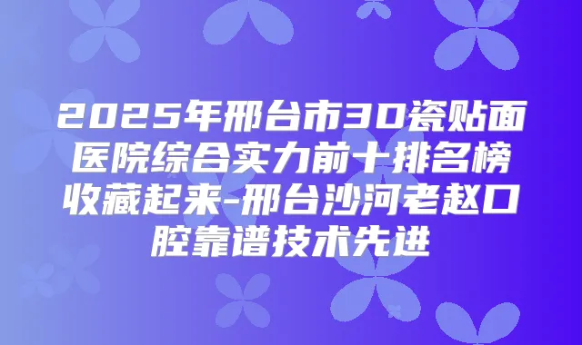 2025年邢台市3D瓷贴面医院综合实力前十排名榜收藏起来-邢台沙河老赵口腔靠谱技术先进