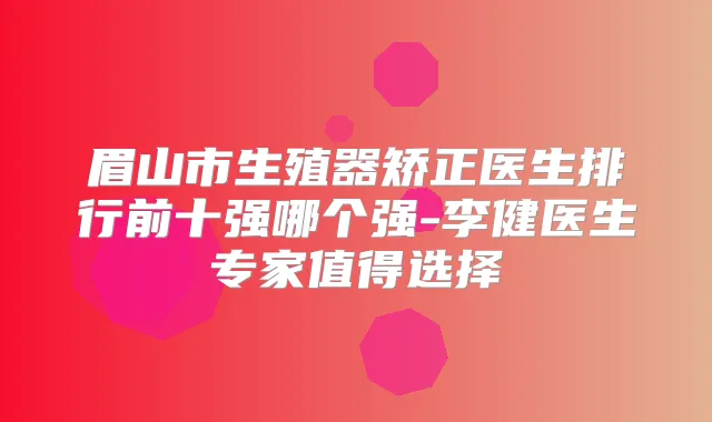 眉山市生殖器矫正医生排行前十强哪个强-李健医生专家值得选择