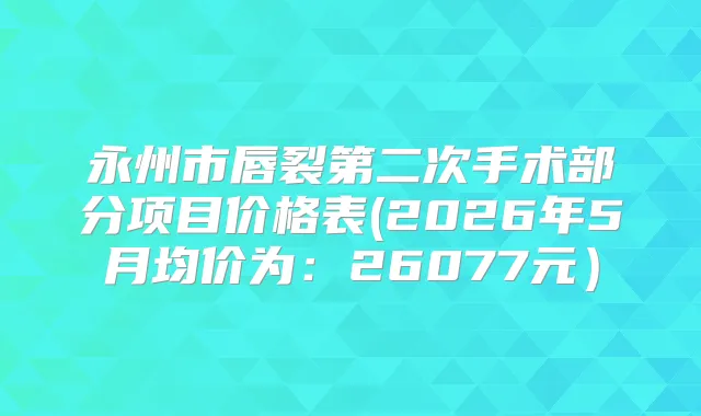 永州市唇裂第二次手术部分项目价格表(2026年5月均价为：26077元）