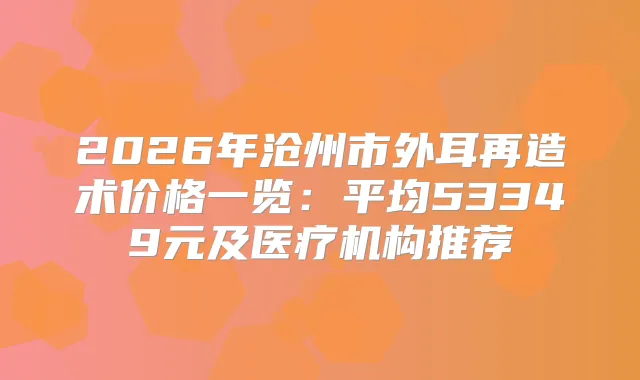 2026年沧州市外耳再造术价格一览：平均53349元及医疗机构推荐