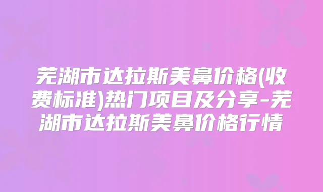 芜湖市达拉斯美鼻价格(收费标准)热门项目及分享-芜湖市达拉斯美鼻价格行情