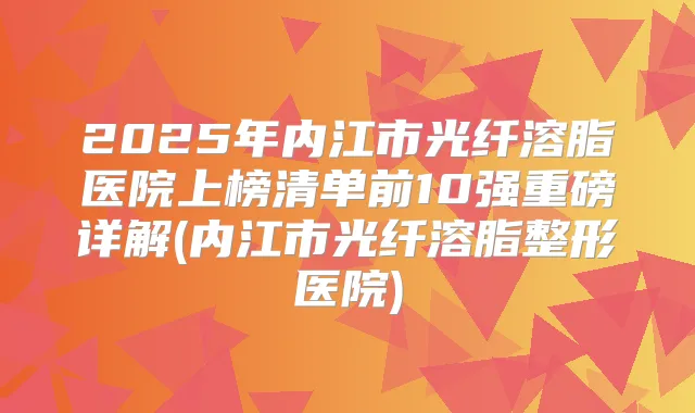 2025年内江市光纤溶脂医院上榜清单前10强重磅详解(内江市光纤溶脂整形医院)