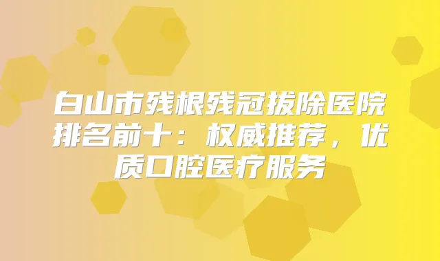 白山市残根残冠拔除医院排名前十:推荐,优质口腔医疗服务