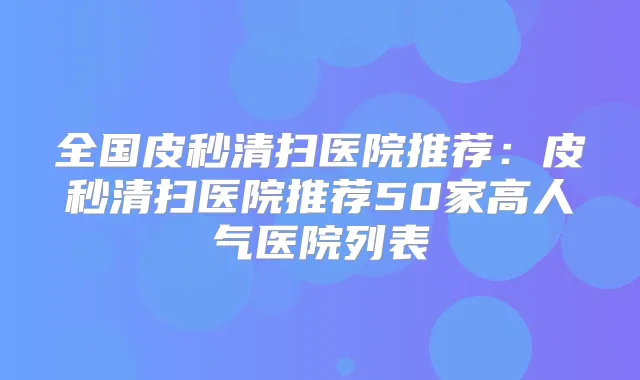 全国皮秒清扫医院推荐：皮秒清扫医院推荐50家高人气医院列表