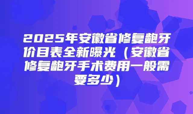 2025年安徽省修复龅牙价目表全新曝光（安徽省修复龅牙手术费用一般需要多少）