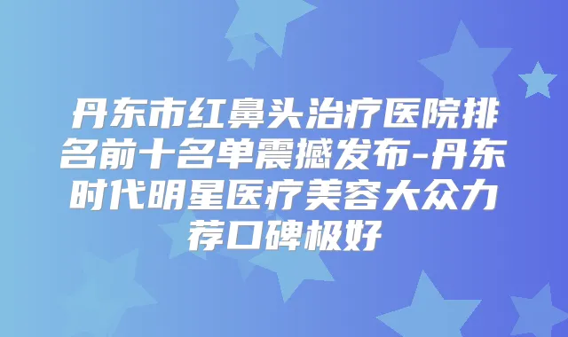 丹东市红鼻头医院排名前十名单震撼发布-丹东时代明星医疗美容大众力荐口碑极好