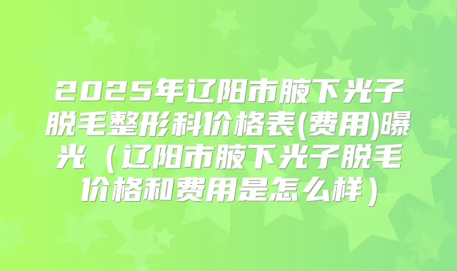 2025年辽阳市腋下光子脱毛整形科价格表(费用)曝光（辽阳市腋下光子脱毛价格和费用是怎么样）