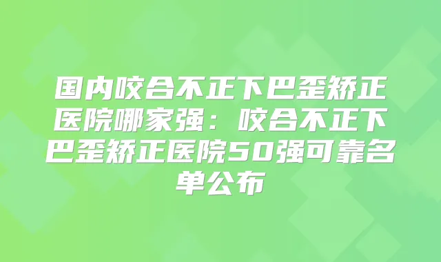 国内咬合不正下巴歪矫正医院哪家强:咬合不正下巴歪矫正医院50强可靠名单公布