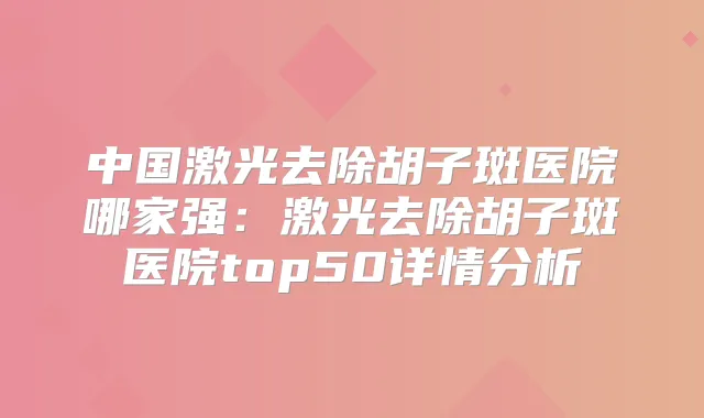 中国激光去除胡子斑医院哪家强：激光去除胡子斑医院top50详情分析