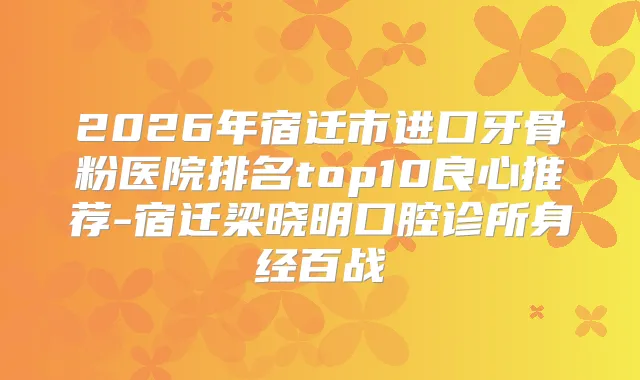 2026年宿迁市进口牙骨粉医院排名top10良心推荐-宿迁梁晓明口腔诊所身经百战