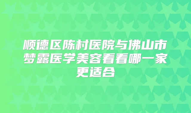 顺德区陈村医院与佛山市梦露医学美容看看哪一家更适合