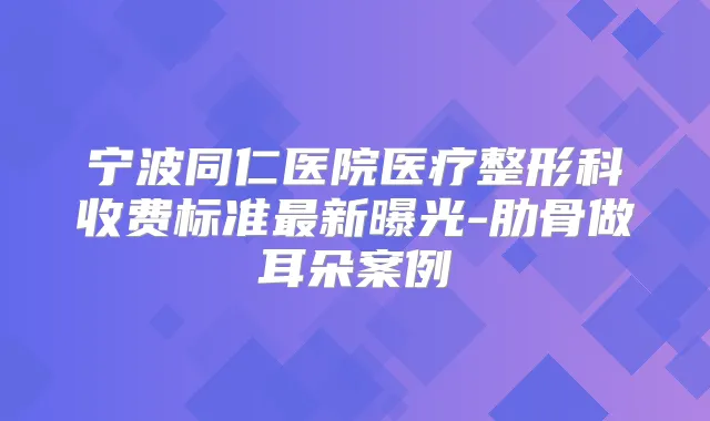 宁波同仁医院医疗整形科收费标准新曝光-肋骨做耳朵案例