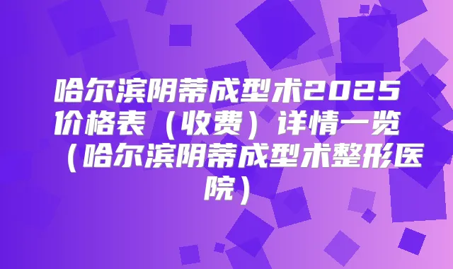 哈尔滨阴蒂成型术2025价格表(收费)详情一览(哈尔滨阴蒂成型术整形医院)
