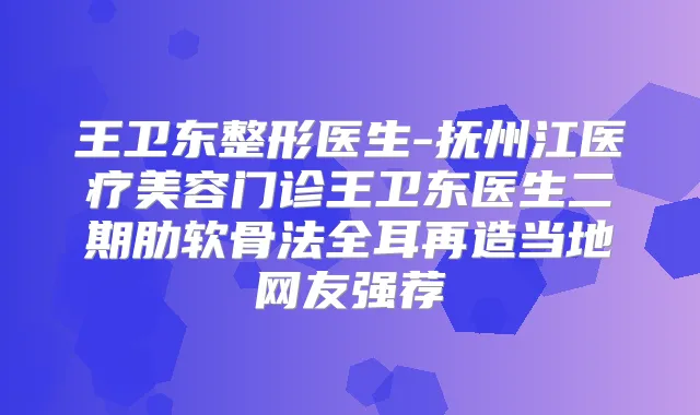 王卫东整形医生-抚州江医疗美容门诊王卫东医生二期肋软骨法全耳再造当地网友强荐