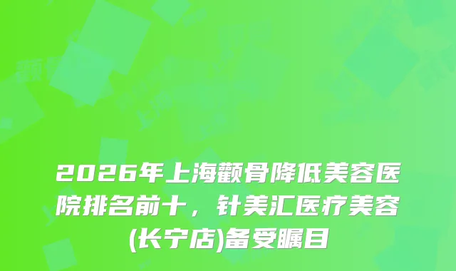 2026年上海颧骨降低美容医院排名前十，针美汇医疗美容(长宁店)备受瞩目