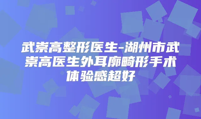 武崇高整形医生-湖州市武崇高医生外耳廓畸形手术体验感超好