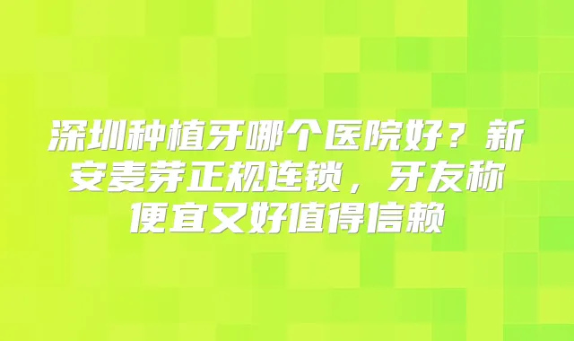 深圳种植牙哪个医院好?新安麦芽正规连锁,牙友称便宜又好值得信赖