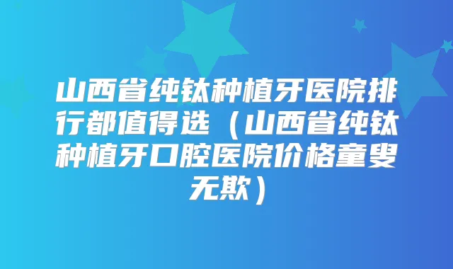 山西省纯钛种植牙医院排行都值得选(山西省纯钛种植牙口腔医院价格童叟无欺)