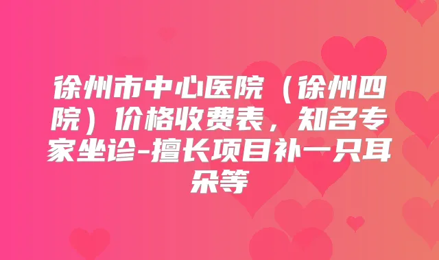 徐州市中心医院（徐州四院）价格收费表，知名专家坐诊-擅长项目补一只耳朵等