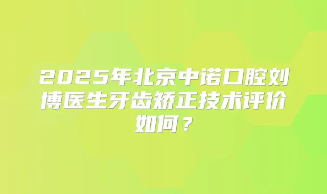 2025年北京中诺口腔刘博医生牙齿矫正技术评价如何？