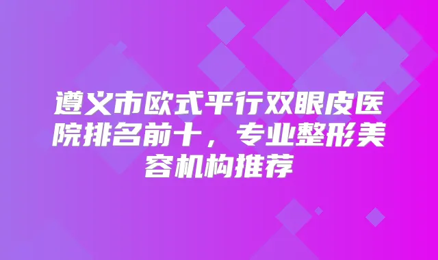 遵义市欧式平行双眼皮医院排名前十，专业整形美容机构推荐