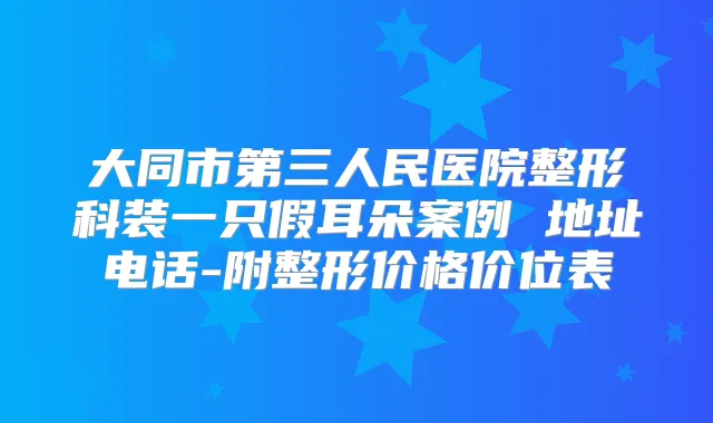 大同市第三人民医院整形科装一只假耳朵案例 地址电话-附整形价格价位表