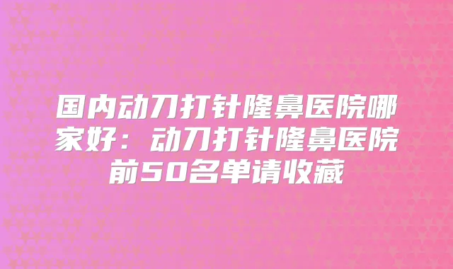 国内动刀打针隆鼻医院哪家好：动刀打针隆鼻医院前50名单请收藏
