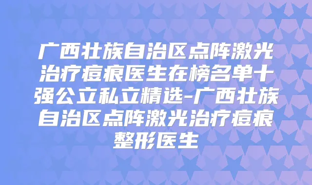 广西壮族自治区点阵激光痘痕医生在榜名单十强公立私立精选-广西壮族自治区点阵激光痘痕整形医生